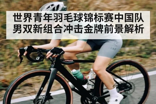 世界青年羽毛球锦标赛中国队男双新组合冲击金牌前景解析